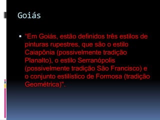 Goiás“Em Goiás, estão definidos três estilos de pinturas rupestres, que são o estilo Caiapônia (possivelmente tradição Planalto), o estilo Serranópolis (possivelmente tradição São Francisco) e o conjunto estilístico de Formosa (tradição Geométrica)". 