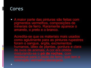 CoresA maior parte das pinturas são feitas com pigmentos vermelhos, composições de minerais de ferro. Raramente aparece o amarelo, o preto e o branco. Acredita-se que os materiais mais usados como aglutinante para as pinturas rupestres foram o sangue, argila, excrementos humanos, látex de plantas, gordura e clara de ovos de animais. A cor era obtida misturando-se o pó de rochas, com destaque para o óxido de ferro, que tem a coloração vermelho-alaranjada. 