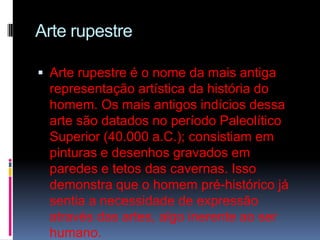 Arte rupestreArte rupestre é o nome da mais antiga representação artística da história do homem. Os mais antigos indícios dessa arte são datados no período Paleolítico Superior (40.000 a.C.); consistiam em pinturas e desenhos gravados em paredes e tetos das cavernas. Isso demonstra que o homem pré-histórico já sentia a necessidade de expressão através das artes, algo inerente ao ser humano. 