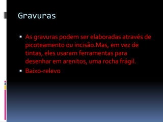 GravurasAs gravuras podem ser elaboradas através de picoteamento ou incisão.Mas, em vez de tintas, eles usaram ferramentas para desenhar em arenitos, uma rocha frágil.Baixo-relevo