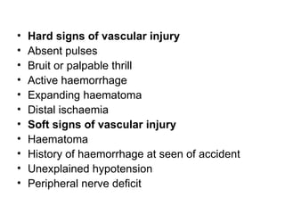 Hard signs of vascular injury Absent pulses   Bruit or palpable thrill   Active haemorrhage   Expanding haematoma   Distal ischaemia   Soft signs of vascular injury Haematoma   History of haemorrhage at seen of accident   Unexplained hypotension   Peripheral nerve deficit 