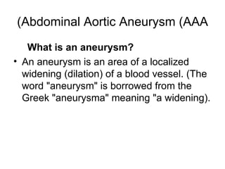 Abdominal Aortic Aneurysm (AAA) What is an aneurysm ? An aneurysm is an area of a localized widening  ( dilation )  of a blood vessel . ( The word  " aneurysm "  is borrowed from the Greek  " aneurysma "  meaning  " a widening). 