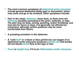 The most common symptoms of   abdominal aortic aneurysm       include general abdominal  ( belly )  pain or discomfort, which may come and go or be constant .  Other symptoms include : Pain in the chest ,  abdomen ,  lower back, or flank  ( over the   kidneys ),  possibly spreading to the groin, buttocks, or legs .  The pain may be deep, aching, gnawing, and / or throbbing, and may last for hours or days .  It is generally not affected by movement, although certain positions may be more comfortable than others .   A pulsating sensation in the abdomen .   A  " cold   foot "  or a black or blue painful toe can happen if an abdominal aortic aneurysm produces a   blood clot   that breaks off and blocks   blood   flow to the legs or feet .   Fever   or   weight loss ,  if it is an   inflammatory aortic aneurysm . 