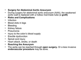 Surgery for Abdominal Aortic Aneurysm During surgery for abdominal aortic aneurysm  ( AAA ) , the weakened aortic wall is replaced with a hollow manmade tube  ( a   graft) Risks and Complications Infection Blood clots in legs Bleeding Kidney failure Pneumonia Injury to the colon’s blood supply Erectile dysfunction Spinal cord injury Heart attack, stroke, or death Reaching the Aneurysm The aorta can be reached through   open surgery .   Or a less invasive   endovascular procedure   may be done .  