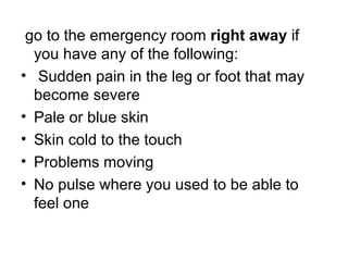 go to the emergency room   right away  if you have any of the following : Sudden pain in the leg or foot that may become severe Pale or blue skin Skin cold to the touch Problems moving No pulse where you used to be able to feel one 