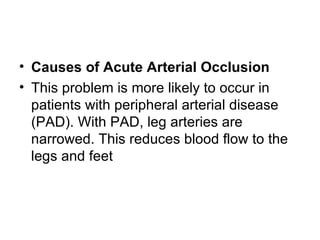 Causes of Acute Arterial Occlusion This problem is more likely to occur in patients with peripheral arterial disease  ( PAD ).  With PAD, leg arteries are narrowed .  This reduces blood flow to the legs and feet 