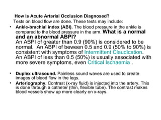 How Is Acute Arterial Occlusion Diagnosed ? Tests on blood flow are done .  These tests may include : Ankle - brachial index  ( ABI ).   The blood pressure in the ankle is compared to the blood pressure in the arm .  What is a normal and an abnormal ABPI? An ABPI of greater than 0.9 (90%) is considered to be normal.  An ABPI of beween 0.5 and 0.9 (50% to 90%) is consistent with symptoms of  Intermittent  Claudication . An ABPI of less than 0.5 (50%) is usually associated with more severe symptoms, even  Critical  Ischaemia  . Duplex ultrasound .   Painless sound waves are used to create images of blood flow in the legs . Arteriography .   Contrast  ( x - ray fluid )  is injected into the artery .  This is done through a catheter  ( thin, flexible tube ).  The contrast makes blood vessels show up more clearly on x - rays . 