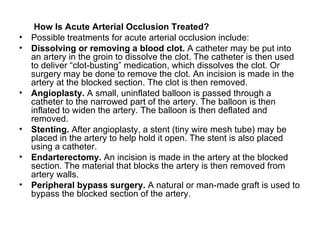 How Is Acute Arterial Occlusion Treated ? Possible treatments for acute arterial occlusion include : Dissolving or removing a blood clot .   A catheter may be put into an artery in the groin to dissolve the clot .  The catheter is then used to deliver “clot - busting” medication, which dissolves the clot .  Or surgery may be done to remove the clot .  An incision is made in the artery at the blocked section .  The clot is then removed . Angioplasty .   A small, uninflated balloon is passed through a catheter to the narrowed part of the artery .  The balloon is then inflated to widen the artery .  The balloon is then deflated and removed . Stenting .   After angioplasty, a stent  ( tiny wire mesh tube )  may be placed in the artery to help hold it open .  The stent is also placed using a catheter . Endarterectomy .   An incision is made in the artery at the blocked section .  The material that blocks the artery is then removed from artery walls . Peripheral bypass surgery .   A natural or man - made graft is used to bypass the blocked section of the artery . 