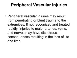 Peripheral Vascular Injuries   Peripheral vascular injuries may result from penetrating or blunt trauma to the extremities .  If not recognized and treated rapidly, injuries to major arteries, veins, and nerves may have disastrous consequences resulting in the loss of life and limb   