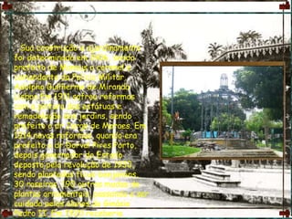       Sua construção e ajardinamento foi determinada em 1906, sendo prefeito de Manaus o coronel e comandante da Policia Militar, Adolpho Guilherme de Miranda Lisboa Em 1911 sofreu reformas com a pintura das estátuas e remodelação dos jardins, sendo prefeito o dr Jorge de Moraes. Em 1914 novas reformas, quando era prefeito o dr Dorval Pires Porto, depois governador do Estado deposto pela revolução de 1930, sendo plantadas fícus-benjamins, 30 roseiras, 190 outras mudas de plantas ornamentais, passando a ser cuidada pelos alunos do Ginásio Pedro II. Em 1920 receberia profundas reformas na administração do prefeito Basílio Torreão Franco de Sá, modificando o seu traçado original incluindo quase uma centena de bancos de madeira, gaiolas de araras, macacos, cotias. Em 1923 já era possível ver os jardins simétricos.