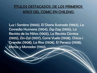 TÍTULOS DESTACADOS, DE LOS PRIMEROS  AÑOS DEL COMIC EN CHILENO. Luz i Sombra (1900), El Diario Ilustrado (1902), La Comedia Humana (1904), Zig-Zag (1905), La Revista de los Niños (1905), La Revista Cómica (1905), Zin-Zal (1907), Corre Vuela (1908), Chicos i Grandes (1908), La Risa (1908), El Peneca (1908), Monos y Monadas (1910). 