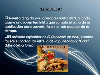 “ EL PENECA” Revista dirigida por sacerdotes hasta 1920, cuando asume una joven feminista que cambia el curso de su publicación para convertirla en la más popular de su tiempo. El máximo esplendor de  El Peneca  es en 1950, cuando fallece el portadista estrella de la publicación, “Core” (Mario Silva Ossa). 