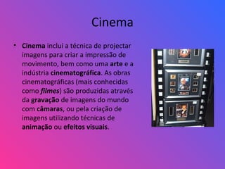 Cinema
• Cinema inclui a técnica de projectar
imagens para criar a impressão de
movimento, bem como uma arte e a
indústria cinematográfica. As obras
cinematográficas (mais conhecidas
como filmes) são produzidas através
da gravação de imagens do mundo
com câmaras, ou pela criação de
imagens utilizando técnicas de
animação ou efeitos visuais.
 
