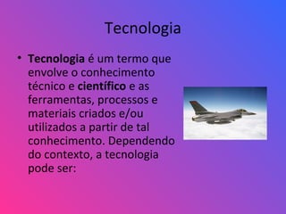 Tecnologia
• Tecnologia é um termo que
envolve o conhecimento
técnico e científico e as
ferramentas, processos e
materiais criados e/ou
utilizados a partir de tal
conhecimento. Dependendo
do contexto, a tecnologia
pode ser:
 
