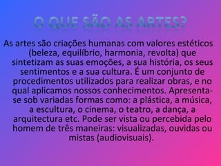 As artes são criações humanas com valores estéticos
(beleza, equilíbrio, harmonia, revolta) que
sintetizam as suas emoções, a sua história, os seus
sentimentos e a sua cultura. É um conjunto de
procedimentos utilizados para realizar obras, e no
qual aplicamos nossos conhecimentos. Apresenta-
se sob variadas formas como: a plástica, a música,
a escultura, o cinema, o teatro, a dança, a
arquitectura etc. Pode ser vista ou percebida pelo
homem de três maneiras: visualizadas, ouvidas ou
mistas (audiovisuais).
 