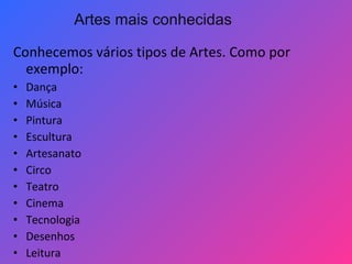 Conhecemos vários tipos de Artes. Como por
exemplo:
• Dança
• Música
• Pintura
• Escultura
• Artesanato
• Circo
• Teatro
• Cinema
• Tecnologia
• Desenhos
• Leitura
Artes mais conhecidas
 