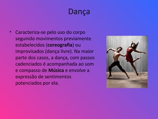 Dança
• Caracteriza-se pelo uso do corpo
seguindo movimentos previamente
estabelecidos (coreografia) ou
improvisados (dança livre). Na maior
parte dos casos, a dança, com passos
cadenciados é acompanhada ao som
e compasso de Música e envolve a
expressão de sentimentos
potenciados por ela.
 
