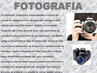 FOTOGRAFIA Por definição, fotografia é, essencialmente, a técnica de criação de imagens por meio de exposição luminosa, fixando esta em uma superfície sensível. Contudo, a invenção da fotografia não é obra de um só autor, mas um processo de acumulo de avanços por parte de muitas pessoas, trabalhando juntas ou em paralelo ao longo de muitos anos. Se por um lado os princípios fundamentais da fotografia se estabeleceram há décadas e, desde a introdução do filme fotográfico colorido, quase não sofreram mudanças, por outro, os avanços tecnológicos têm sistematicamente possibilitado melhorias na qualidade das imagens produzidas, agilização das etapas do processo de produção e a redução de custos, popularizando o uso da fotografia. 