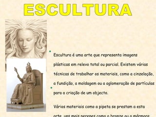 ESCULTURA Escultura é uma arte que representa imagens plásticas em relevo total ou parcial. Existem várias técnicas de trabalhar os materiais, como a cinzelação,  a fundição, a moldagem ou a aglomeração de partículas para a criação de um objecto. Vários materiais como a pipeta se prestam a esta arte, uns mais perenes como o bronze ou o mármore, outros mais fáceis de trabalhar, como a argila, a cera ou a madeira. 