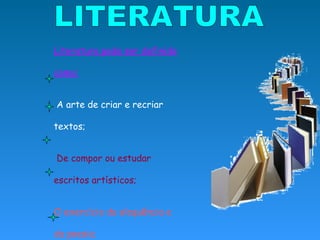 LITERATURA Literatura pode ser definida como: A arte de criar e recriar textos; De compor ou estudar escritos artísticos;   O exercício da eloquência e da poesia;   o conjunto de produções literárias de um país ou de uma época; A carreira das letras. 