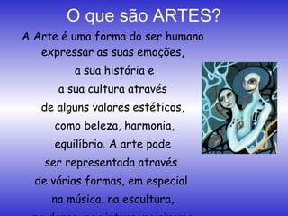 O que são ARTES? A Arte é uma forma do ser humano expressar as suas emoções, a sua história e a sua cultura através  de alguns valores estéticos, como beleza, harmonia, equilíbrio. A arte pode  ser representada através  de várias formas, em especial  na música, na escultura, na dança, na pintura, no cinema, entre outros. 
