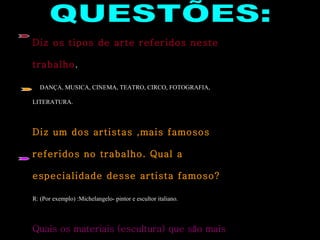 QUESTÕES: Diz os tipos de arte referidos neste trabalho . R:  DANÇA, MUSICA, CINEMA, TEATRO, CIRCO, FOTOGRAFIA, LITERATURA. Diz um dos artistas ,mais famosos referidos no trabalho. Qual a especialidade desse artista famoso? R: (Por exemplo) :Michelangelo- pintor e escultor italiano. Quais os materiais (escultura) que são mais fáceis de trabalhar, em que estão referidos no Power Point? R:  Argila, cêra e mármore. 
