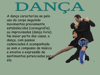 DANÇA A  dança t e da  música A  dança o e da  música . Caracteriza-se pelo uso do corpo seguindo movimentos  previamente estabelecidos ( coreografia ) ou improvisados (dança livre). [1]  Na maior parte dos casos, a dança, com passos cadenciados é acompanhada ao som e compasso de  música  e envolve a expressão de sentimentos potenciados por ela. A dança caracteriza-se pelo uso do corpo seguindo movimentos  previamente estabelecidos (coreografia) ou improvisados (dança livre). Na maior parte dos casos, a dança, com passos cadenciados é acompanhada ao som e compasso de música e envolve a expressão de sentimentos potenciados por ela. 