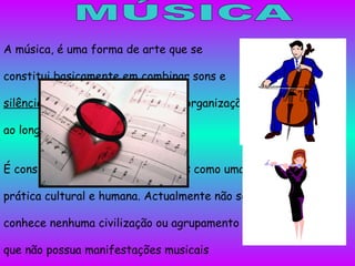 MÚSICA A música, é uma forma de arte que se constitui basicamente em combinar sons e  silêncio  seguindo, ou não, uma pré-organização ao longo do tempo.. É considerada por diversos autores como uma prática cultural e humana. Actualmente não se conhece nenhuma civilização ou agrupamento que não possua manifestações musicais próprias. Embora nem sempre seja feita com esse objectivo, a música pode ser considerada como uma forma de arte, considerada por muitos como sua principal função. 