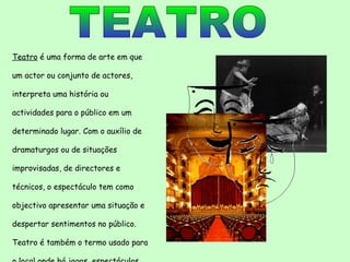 TEATRO Teatro  é uma forma de arte em que um actor ou conjunto de actores, interpreta uma história ou actividades para o público em um  determinado lugar. Com o auxílio de dramaturgos ou de situações improvisadas, de directores e técnicos, o espectáculo tem como objectivo apresentar uma situação e despertar sentimentos no público. Teatro é também o termo usado para o local onde há jogos, espectáculos dramáticos, reuniões, apresentações, etc. 
