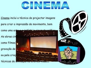 CINEMA Cinema  inclui a técnica de projectar imagens para criar a impressão de movimento, bem como uma arte e a indústria cinematográfica.  As obras cinematográficas (mais conhecidas como filmes) são produzidas através da gravação de imagens do mundo com câmaras ou pela criação de imagens utilizando técnicas de animação ou efeitos visuais. 