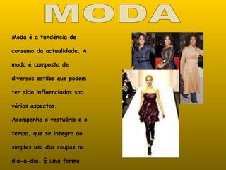 MODA Moda é a tendência de consumo da actualidade. A moda é composta de diversos estilos que podem ter sido influenciados sob vários aspectos. Acompanha o vestuário e o tempo, que se integra ao simples uso das roupas no dia-a-dia. É uma forma de se comportar e sobretudo de se vestir ou pentear. 