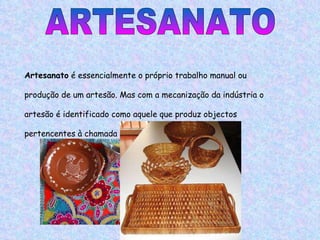 ARTESANATO Artesanato  é essencialmente o próprio trabalho manual ou produção de um artesão. Mas com a mecanização da indústria o artesão é identificado como aquele que produz objectos pertencentes à chamada cultura popular. 