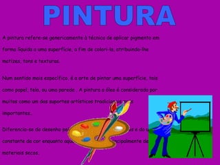 PINTURA A pintura refere-se genericamente à técnica de aplicar pigmento em forma líquida a uma superfície, a fim de colori-la, atribuindo-lhe matizes, tons e texturas. Num sentido mais específico, é a arte de pintar uma superfície, tais como papel, tela, ou uma parede . A pintura a óleo é  considerada por muitos como um dos suportes artísticos tradicionais mais importantes.. Diferencia-se do desenho pelo uso dos pigmentos líquidos e do uso constante da cor enquanto aquele apropria-se principalmente de materiais secos. . 