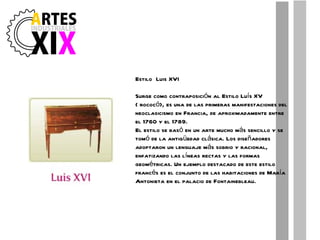 Estilo  Luis XVI Surge como contraposición al Estilo Luís XV ( rococó), es una de las primeras manifestaciones del neoclasicismo en Francia, de aproximadamente entre el 1760 y el 1789. El estilo se basó en un arte mucho más sencillo y se tomó de la antigüedad clásica. Los diseñadores adoptaron un lenguaje más sobrio y racional, enfatizando las líneas rectas y las formas geométricas. Un ejemplo destacado de este estilo francés es el conjunto de las habitaciones de María Antonieta en el palacio de Fontainebleau. 