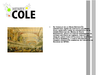 Su trabajo en la Gran Exposición presentada Jones en contacto con Henry Cole, quien más tarde se convertiría en el primer Director del Museo de South Kensington. (Cole ya habían modernizado el sistema británico de correos, publicó una serie de libros para niños bajo el seudónimo de Félix Summerly, y había encargado la primera producción comercial de tarjetas de Navidad en 1843). 