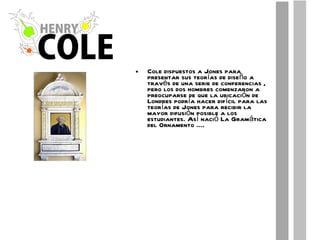 Cole dispuestos a Jones para presentar sus teorías de diseño a través de una serie de conferencias , pero los dos hombres comenzaron a preocuparse de que la ubicación de Londres podría hacer difícil para las teorías de Jones para recibir la mayor difusión posible a los estudiantes. Así nació La Gramática del Ornamento .... 