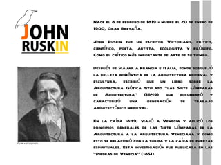 Nace el 8 de febrero de 1819 - muere el 20 de enero de 1900, Gran Bretaña. John Ruskin fue un escritor Victoriano, crítico, científico, poeta, artista, ecologista y filósofo. Como el crítico más importante de arte de su tiempo. Después de viajar a Francia e Italia, donde bosquejó la belleza romántica de la arquitectura medieval y escultura, escribió que un libro sobre la Arquitectura Gótica titulado “las Siete Lámparas de Arquitectura” (1849) que documentó y caracterizó una generación de trabajo arquitectónico medieval. En la caída 1849, viajó a Venecia y aplicó los principios generales de las Siete Lámparas de la Arquitectura a la arquitectura Veneciana y como esto se relacionó con la subida y la caída de fuerzas espirituales. Esta investigación fue publicada en las “Piedras de Venecia” (1851). 