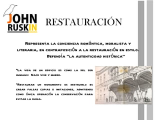 RESTAURACIÓN Representa la conciencia romántica, moralista y literaria, en contraposición a la restauración en estilo. Defendía “la autenticidad histórica” La vida de un edificio es como la del ser humano:  Nace vive y muere. Restaurar un monumento es destruirlo es crear falsas copias e imitaciones, admitiendo como única operación la conservación para evitar la ruina. 