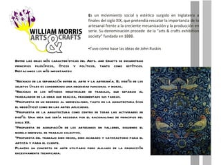 E s un movimiento social y estético surgido en Inglaterra a finales del siglo XIX, que pretendía rescatar la importancia de lo artesanal frente a la creciente mecanización y la producción en serie. Su denominación procede  de la “arts & crafts exhibition society” fundada en 1888. Tuvo como base las ideas de John Ruskin Entre las ideas más características del Arts. and Crafts se encuentran principios filosóficos, éticos y políticos, tanto como estéticos. Destacamos los más importantes: Rechazo de la separación entre el arte y la artesanía. El diseño de los objetos útiles es considerado una necesidad funcional y moral. Rechazo de los métodos industriales de trabajo, que separan al trabajador de la obra que realiza, fragmentado sus tareas. Propuesta de un regreso al medievalismo, tanto en la arquitectura (con el neogótico) como en las artes aplicadas. Propuesta de la arquitectura como centro de todas las actividades de diseño. Una idea que sería recogida por el racionalismo de principios del siglo XX. Propuesta de agrupación de los artesanos en talleres, siguiendo el modelo medieval de trabajo colectivo. Propuesta del trabajo bien hecho, bien acabado y satisfactorio para el artista y para el cliente. Planteo un concepto de arte utilitario pero alejado de la producción excesivamente tecnificada. 