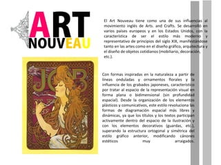 Con formas inspiradas en la naturaleza a partir de líneas onduladas y ornamentos florales y la influencia de los grabados japoneses, característico por tratar al espacio de la representación visual en forma plana o bidimensional (sin profundidad espacial). Desde la organización de los elementos plásticos y comunicativos, este estilo revoluciona las formas de diagramación espacial más libres y dinámicas, ya que los títulos y los textos participan activamente dentro del espacio de la ilustración y con los elementos decorativos (guardas, etc.), superando la estructura ortogonal y simétrica del estilo gráfico anterior, modificando cánones estéticos muy arraigados. El Art Nouveau tiene como una de sus influencias al movimiento inglés de Arts. and Crafts. Se desarrolló en varios países europeos y en los Estados Unidos, con la característica de ser el estilo más moderno y representativo de principios del siglo XIX, manifestándose tanto en las artes como en el diseño gráfico, arquitectura y el diseño de objetos cotidianos (mobiliario, decoración, etc.). 