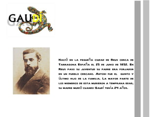 Nació en la pequeña ciudad de Reus cerca de Tarragona España el 25 de junio de 1852. En Reus paso su juventud su padre era forjador en un pueblo cercano. Antoni fue el  quinto y último hijo de la familia. La mayor parte de los miembros de esta murieron a temprana edad, su madre murió cuando Gaudí tenía 24 años. 