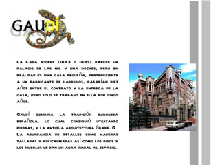 La Casa Vicens (1883 – 1885) parece un palacio de las mil y una noches, pero en realidad es una casa pequeña, perteneciente a un fabricante de ladrillos, pasarían diez años entre el contrato y la entrega de la casa, pero solo se trabajo en ella por cinco años. Gaudí combina la tradición burguesa española, lo cual consiguió utilizando piedras, y la antigua arquitectura árabe. G La abundancia de detalles como maderas talladas y policromadas así como los pisos y los muebles le dan un aura irreal al espacio. 