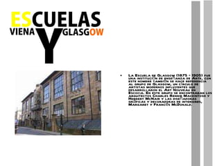 La Escuela de Glasgow (1875 – 1905) fue una institución de enseñanza de Arte, con este nombre también se hace referencia al grupo de Glasgow, un círculo de artistas modernos influyentes que desarrollaron el Art Nouveau en Escocia. En este grupo se encontraban los arquitectos Charles Rennie Mackintosh y Herbert McNair y las diseñadoras gráficas y decoradoras de interiores, Margaret y Francés McDonald. 