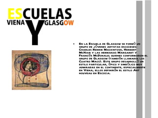 En la Escuela de Glasgow se formó un grupo de jóvenes artistas escoceses: Charles Rennie Mackintosh, Herbert McNair y las hermanas Margaret y Francés McDonald; quienes conformaron el grupo de Glasgow (también llamados los Cuatro Macs). Este grupo desarrolló un estilo particular, épico y simbólico muy admiradas en el continente, especialmente en Viena, ellos definirán el estilo Art nouveau en Escocia. 