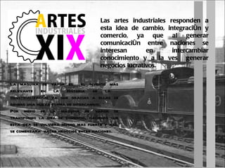 Las artes industriales responden a esta idea de cambio, integración y comercio, ya que al generar comunicación entre naciones se interesan en intercambiar conocimiento y a la ves  generar negocios lucrativos. La maquina de vapor es  el invento mas relevante en la Historia de la  industrialización ya que gracias a ellas se genero una nueva forma de intercambio. Por medio de la maquina de vapor se transformo la idea de comercio, haciendo que esta idea se volviera mucho mas fuerte y así  se comenzara  hacer negocios entre naciones. 