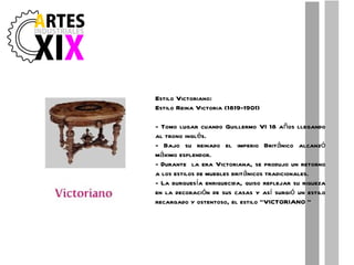 Estilo Victoriano: Estilo Reina Victoria (1819-1901) - Tomo lugar cuando Guillermo VI 18 años llegando al trono inglés. - Bajo su reinado el imperio Británico alcanzó máximo esplendor. - Durante  la era Victoriana, se produjo un retorno a los estilos de muebles británicos tradicionales. - La burguesía enriquecida, quiso reflejar su riqueza en la decoración de sus casas y así surgió un estilo recargado y ostentoso, el estilo "VICTORIANO " 
