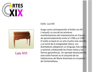 Estilo  Luis XVI Surge como contraposición al Estilo Luís XV ( rococó), es una de las primeras manifestaciones del neoclasicismo en Francia, de aproximadamente entre el 1760 y el 1789. El estilo se basó en un arte mucho más sencillo y se tomó de la antigüedad clásica. Los diseñadores adoptaron un lenguaje más sobrio y racional, enfatizando las líneas rectas y las formas geométricas. Un ejemplo destacado de este estilo francés es el conjunto de las habitaciones de María Antonieta en el palacio de Fontainebleau. 