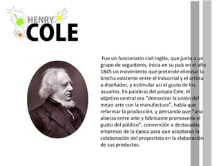Fue un funcionario civil inglés, que junto a un grupo de seguidores, inicia en su país en el año 1845 un movimiento que pretende eliminar la brecha existente entre el industrial y el artista o diseñador, y estimular así el gusto de los usuarios. En palabras del propio Cole, el objetivo central era “demostrar la unión del mejor arte con la manufactura”, había que reformar la producción, y pensando que “una alianza entre arte y fabricante promovería el gusto del público”, convención a destacadas empresas de la época para que aceptaran la colaboración del proyectista en la elaboración de sus productos. 