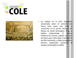Su trabajo en la Gran Exposición presentada Jones en contacto con Henry Cole, quien más tarde se convertiría en el primer Director del Museo de South Kensington. (Cole ya habían modernizado el sistema británico de correos, publicó una serie de libros para niños bajo el seudónimo de Félix Summerly, y había encargado la primera producción comercial de tarjetas de Navidad en 1843). 