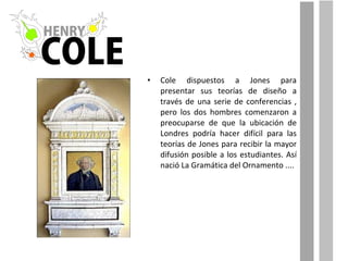 Cole dispuestos a Jones para presentar sus teorías de diseño a través de una serie de conferencias , pero los dos hombres comenzaron a preocuparse de que la ubicación de Londres podría hacer difícil para las teorías de Jones para recibir la mayor difusión posible a los estudiantes. Así nació La Gramática del Ornamento .... 